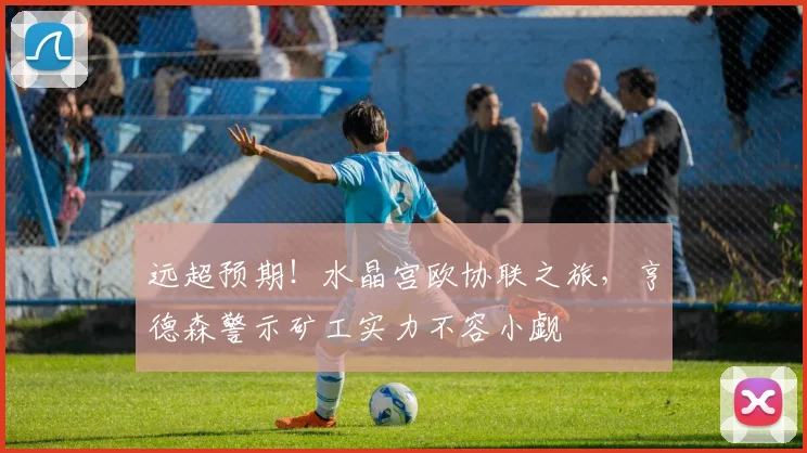 远超预期！水晶宫欧协联之旅，亨德森警示矿工实力不容小觑