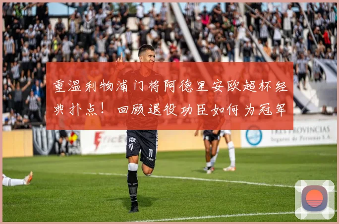 重温利物浦门将阿德里安欧超杯经典扑点！回顾退役功臣如何为冠军奠定基石
