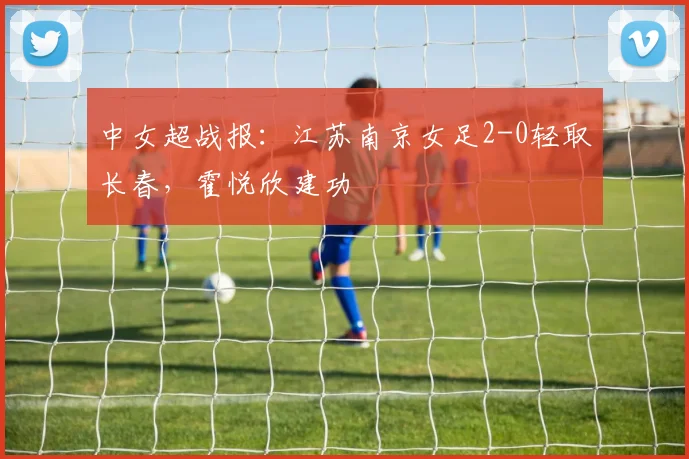 中女超战报：江苏南京女足2-0轻取长春，霍悦欣建功