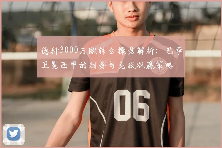 德科3000万欧转会操盘解析：巴萨卫冕西甲的财务与竞技双赢策略