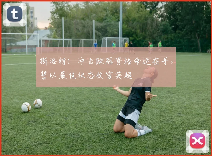 斯洛特：冲击欧冠资格命运在手，誓以最佳状态收官英超