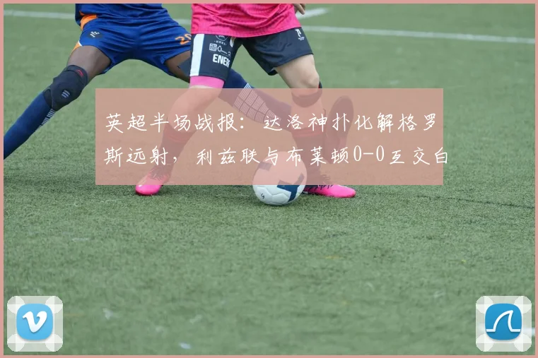 英超半场战报：达洛神扑化解格罗斯远射，利兹联与布莱顿0-0互交白卷，战术分析