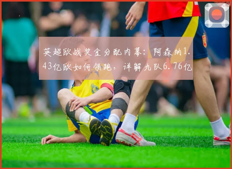 英超欧战奖金分配内幕：阿森纳1.43亿欧如何领跑，详解九队6.76亿收入构成与用途