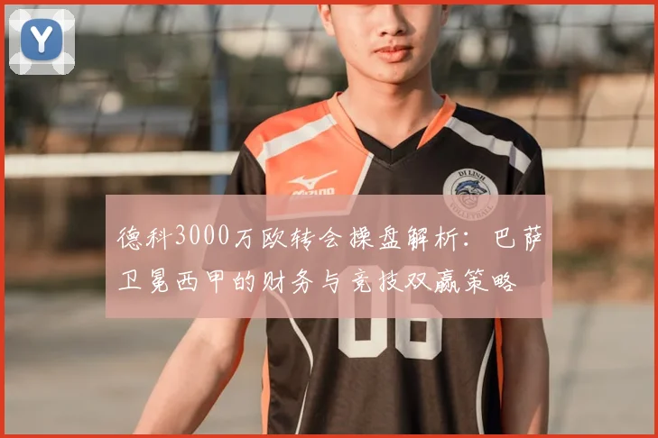 德科3000万欧转会操盘解析：巴萨卫冕西甲的财务与竞技双赢策略