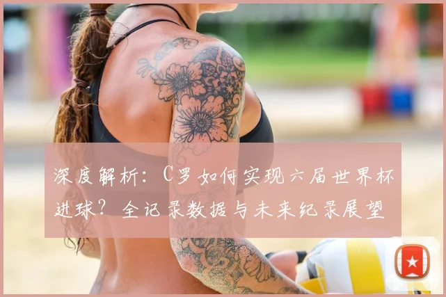 深度解析：C罗如何实现六届世界杯进球？全记录数据与未来纪录展望