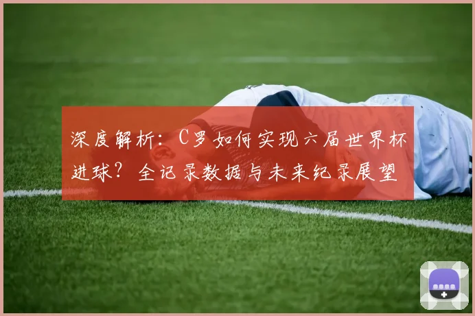 深度解析：C罗如何实现六届世界杯进球？全记录数据与未来纪录展望
