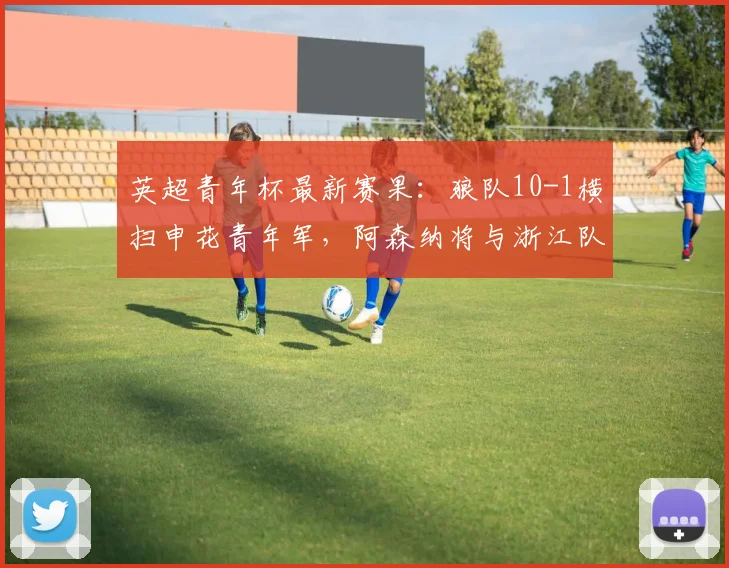 英超青年杯最新赛果：狼队10-1横扫申花青年军，阿森纳将与浙江队争冠