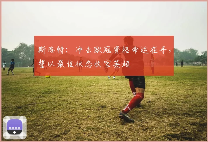 斯洛特：冲击欧冠资格命运在手，誓以最佳状态收官英超